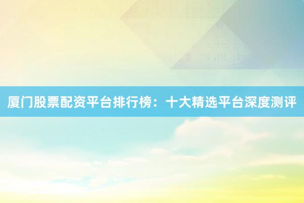 厦门股票配资平台排行榜：十大精选平台深度测评