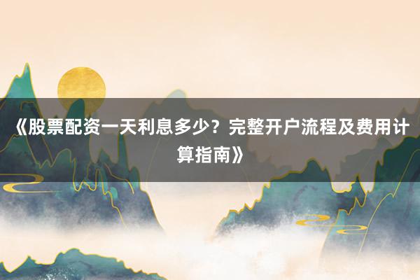 《股票配资一天利息多少？完整开户流程及费用计算指南》