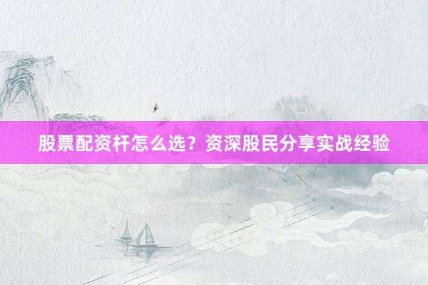 股票配资杆怎么选？资深股民分享实战经验