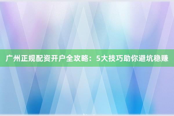 广州正规配资开户全攻略：5大技巧助你避坑稳赚