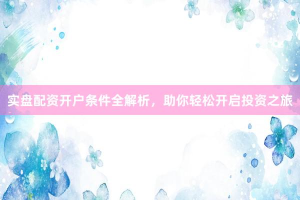 实盘配资开户条件全解析，助你轻松开启投资之旅
