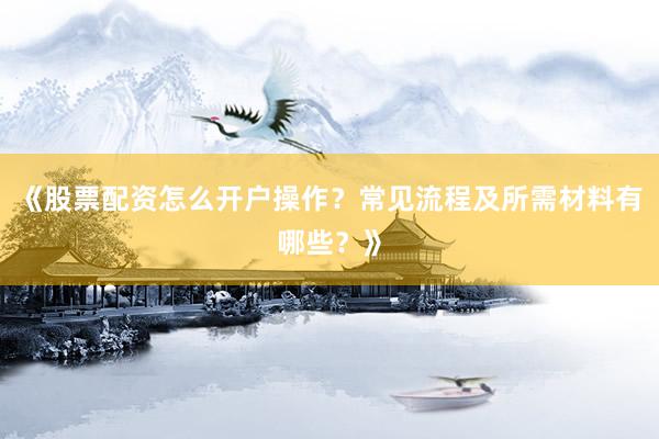 《股票配资怎么开户操作？常见流程及所需材料有哪些？》