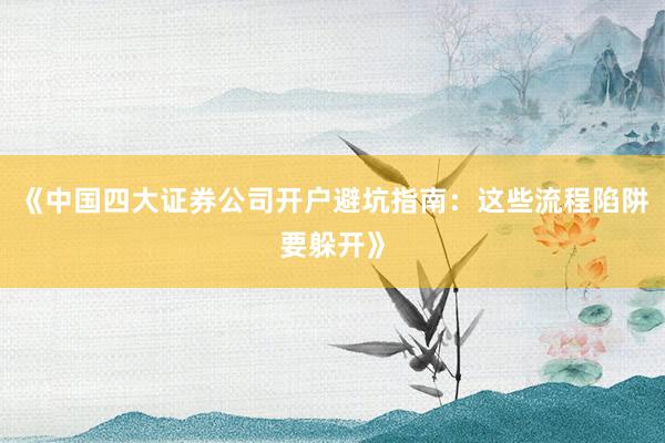 《中国四大证券公司开户避坑指南：这些流程陷阱要躲开》
