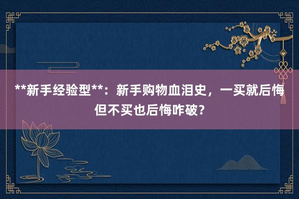 **新手经验型**:新手购物血泪史,一买就后悔但不买也后悔咋破?