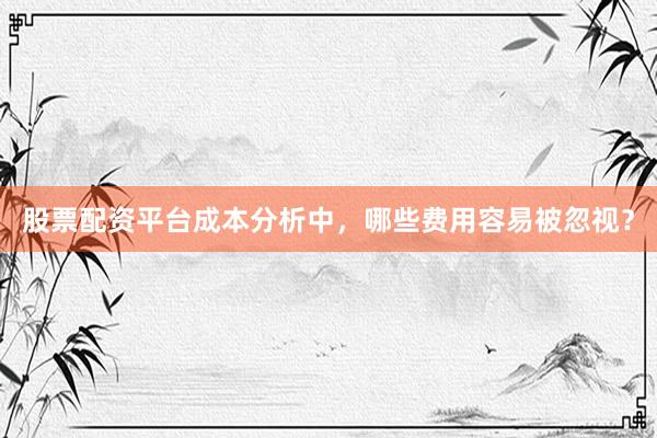 股票配资平台成本分析中，哪些费用容易被忽视？