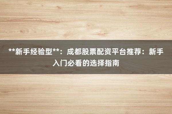 **新手经验型**：成都股票配资平台推荐：新手入门必看的选择指南