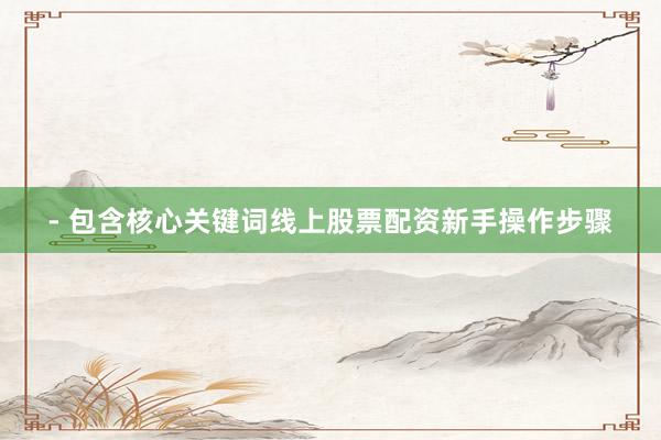 - 包含核心关键词线上股票配资新手操作步骤