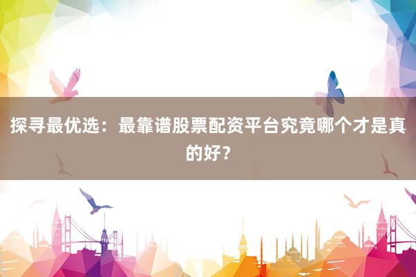 探寻最优选：最靠谱股票配资平台究竟哪个才是真的好？