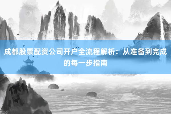 成都股票配资公司开户全流程解析：从准备到完成的每一步指南