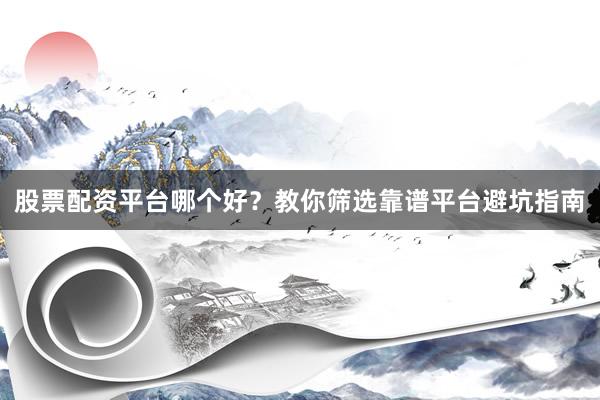 股票配资平台哪个好?教你筛选靠谱平台避坑指南