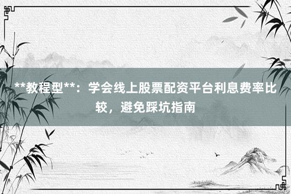 **教程型**：学会线上股票配资平台利息费率比较，避免踩坑指南