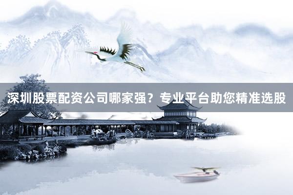 深圳股票配资公司哪家强？专业平台助您精准选股