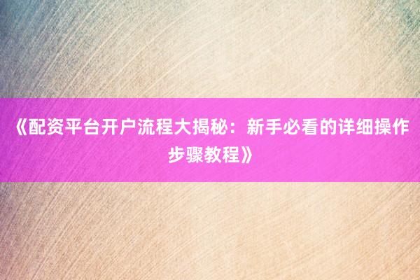 《配资平台开户流程大揭秘:新手必看的详细操作步骤教程》