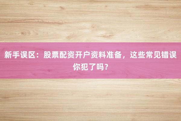 新手误区:股票配资开户资料准备,这些常见错误你犯了吗?