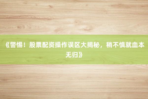 《警惕！股票配资操作误区大揭秘，稍不慎就血本无归》