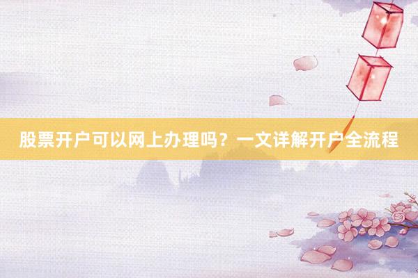 股票开户可以网上办理吗?一文详解开户全流程