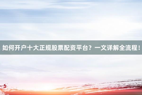 如何开户十大正规股票配资平台？一文详解全流程！