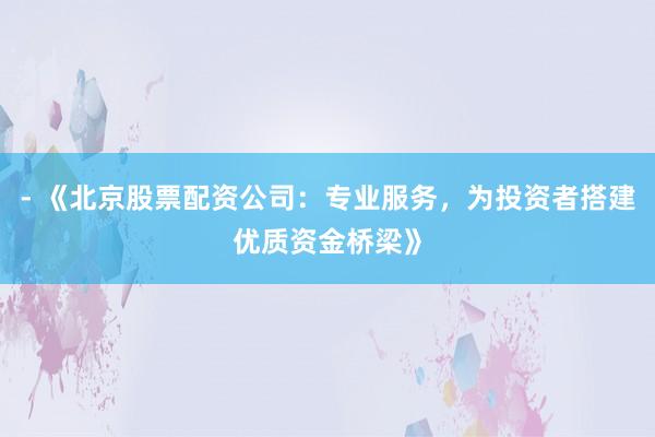 - 《北京股票配资公司：专业服务，为投资者搭建优质资金桥梁》