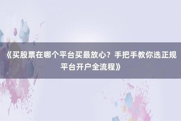 《买股票在哪个平台买最放心？手把手教你选正规平台开户全流程》