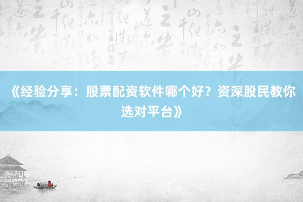 《经验分享:股票配资软件哪个好?资深股民教你选对平台》