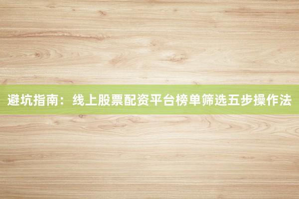 避坑指南:线上股票配资平台榜单筛选五步操作法