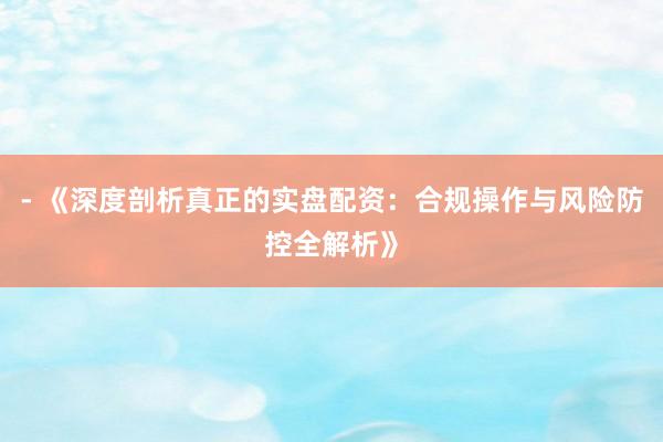 - 《深度剖析真正的实盘配资:合规操作与风险防控全解析》