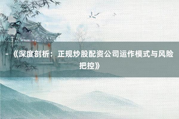 - 《深度剖析:正规炒股配资公司运作模式与风险把控》