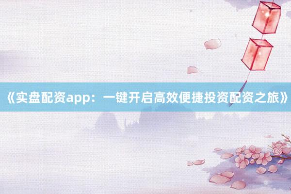 《实盘配资app:一键开启高效便捷投资配资之旅》