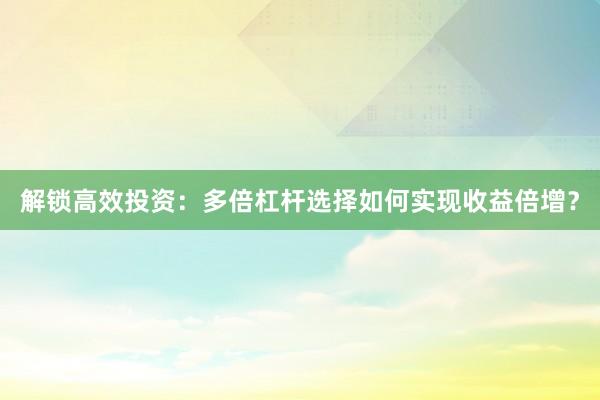 解锁高效投资:多倍杠杆选择如何实现收益倍增?