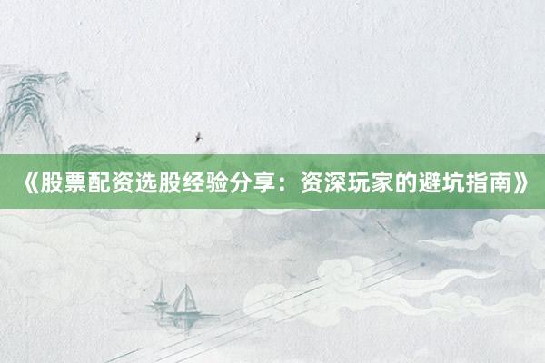 《股票配资选股经验分享：资深玩家的避坑指南》