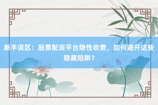 新手误区:股票配资平台隐性收费,如何避开这些隐藏陷阱?