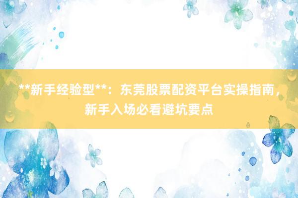 **新手经验型**:东莞股票配资平台实操指南,新手入场必看避坑要点
