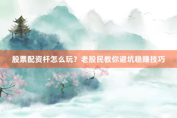 股票配资杆怎么玩？老股民教你避坑稳赚技巧