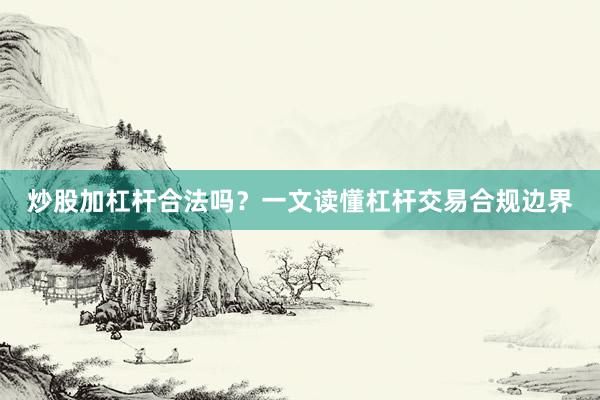 炒股加杠杆合法吗？一文读懂杠杆交易合规边界