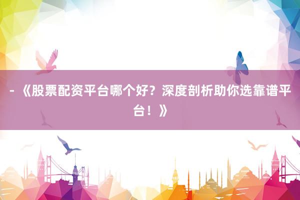- 《股票配资平台哪个好?深度剖析助你选靠谱平台!》