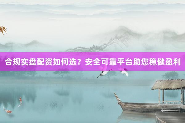 合规实盘配资如何选？安全可靠平台助您稳健盈利