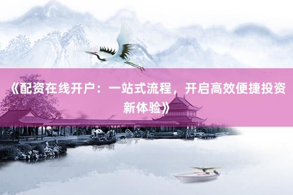 《配资在线开户：一站式流程，开启高效便捷投资新体验》