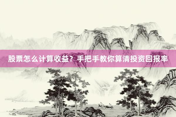 股票怎么计算收益？手把手教你算清投资回报率