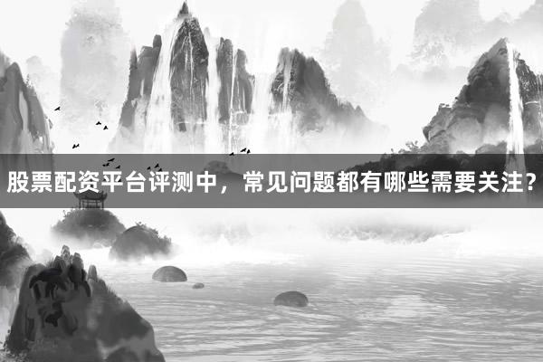 股票配资平台评测中，常见问题都有哪些需要关注？