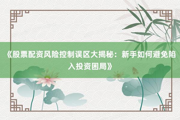 《股票配资风险控制误区大揭秘：新手如何避免陷入投资困局》