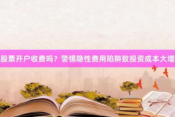 股票开户收费吗？警惕隐性费用陷阱致投资成本大增