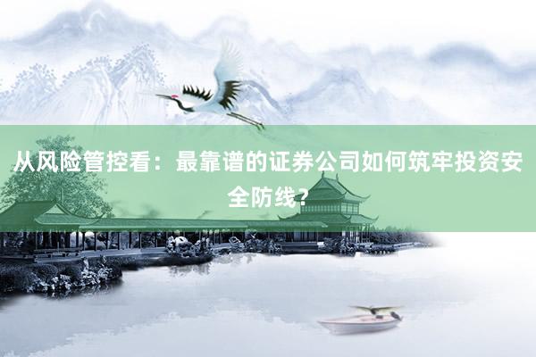 从风险管控看:最靠谱的证券公司如何筑牢投资安全防线?