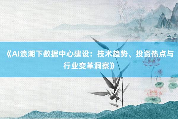 《AI浪潮下数据中心建设:技术趋势、投资热点与行业变革洞察》