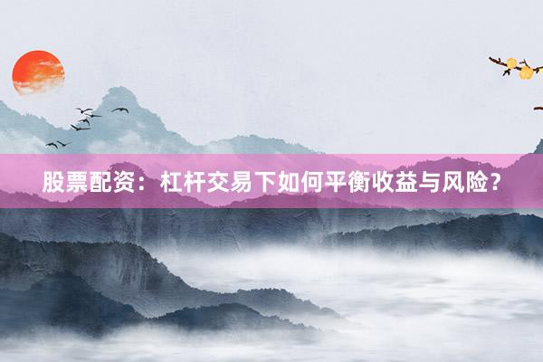 股票配资:杠杆交易下如何平衡收益与风险?
