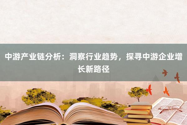 中游产业链分析：洞察行业趋势，探寻中游企业增长新路径