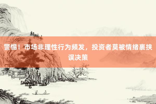 警惕!市场非理性行为频发,投资者莫被情绪裹挟误决策