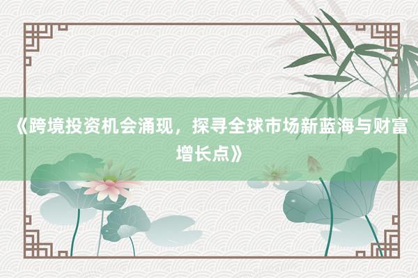 《跨境投资机会涌现，探寻全球市场新蓝海与财富增长点》