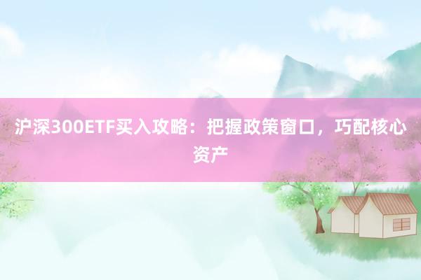 沪深300ETF买入攻略：把握政策窗口，巧配核心资产
