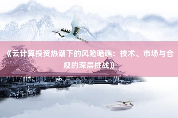 《云计算投资热潮下的风险暗礁：技术、市场与合规的深层挑战》