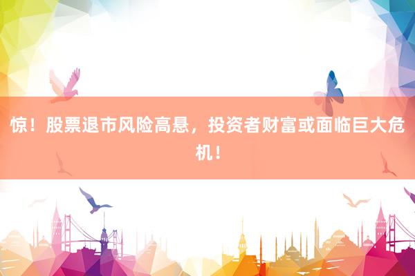 惊！股票退市风险高悬，投资者财富或面临巨大危机！
